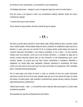 El hombre lo miró, sorprendido, y miré también a sus compañeros.
-El Gallego está preso ––aseguró, como si asegurara algo que todo el mundo sabía––.
Giró de nuevo y se dispuso a salir; sus compañeros salieron delante. Antes de cerrar,
mirándonos, agregó:
-Y ahora tiene para mucho tiempo.
Cenó, dando un gran portazo. No tenía miedo de que le oyeran.
- 11 -
No hubo ya quien diese solución ni quien diese nada. «Estoy atado de pies y manos», había
dicho nuestro padre. Ahora estaba atado de todo y nosotros no estábamos mejor que él; en
libertad, sí, pero ¿de qué nos servía? Si él no hubiese tenido oculto deseo de hacer de
nosotros personas honorables y nos hubiera enseñado, si no a robar ––lo que también
hubiera sido una solución, como era la de muchos hombres––, a trabajar en algo por lo
menos, nuestra situación habría sido, en ese momento, no tan desesperada; pero, como
muchos, padres, no quería que sus hijos fuesen carpinteros o cerrajeros, albañiles o
zapateros, no; serían algo más: abogados, médicos, ingenieros o arquitectos. No había
vivido una vida como la suya para que sus hijos terminasen en ganapanes. Pero resultaba
peor: ni siquiera éramos ganapanes.
Por la casa pasó una racha de terror y hubo un instante en que los cuatro hermanos
estuvimos a punto de huir de la casa, aquella casa que ya no nos servía de nada: no había
allí madre, no había padre, sólo muebles e incertidumbre, piezas vacías y silencio. Ezequiel
logró sobreponerse y detenernos.
-Mamá está muerta ––dijo–– y no podemos hacer nada por ella; pero papá no y quién sabe
si podemos ayudarle.
Acompañado de Joao fue al Departamento de Policía.
61
 