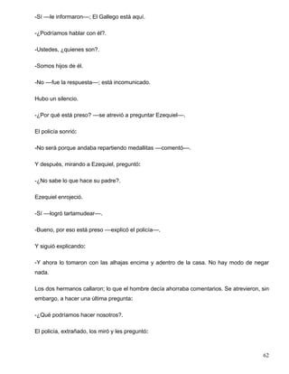 -Sí ––le informaron––; El Gallego está aquí.
-¿Podríamos hablar con él?.
-Ustedes, ¿quienes son?.
-Somos hijos de él.
-No ––fue la respuesta––; está incomunicado.
Hubo un silencio.
-¿Por qué está preso? ––se atrevió a preguntar Ezequiel––.
El policía sonrió:
-No será porque andaba repartiendo medallitas ––comentó––.
Y después, mirando a Ezequiel, preguntó:
-¿No sabe lo que hace su padre?.
Ezequiel enrojeció.
-Sí ––logró tartamudear––.
-Bueno, por eso está preso ––explicó el policía––.
Y siguió explicando:
-Y ahora lo tomaron con las alhajas encima y adentro de la casa. No hay modo de negar
nada.
Los dos hermanos callaron; lo que el hombre decía ahorraba comentarios. Se atrevieron, sin
embargo, a hacer una última pregunta:
-¿Qué podríamos hacer nosotros?.
El policía, extrañado, los miró y les preguntó:
62
 