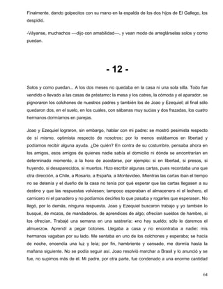 Finalmente, dando golpecitos con su mano en la espalda de los dos hijos de El Gallego, los
despidió.
-Váyanse, muchachos ––dijo con amabilidad––, y vean modo de arreglárselas solos y como
puedan.
- 12 -
Solos y como puedan... A los dos meses no quedaba en la casa ni una sola silla. Todo fue
vendido o llevado a las casas de préstamo: la mesa y los catres, la cómoda y el aparador, se
pignoraron los colchones de nuestros padres y también los de Joao y Ezequiel; al final sólo
quedaron dos, en el suelo, en los cuales, con sábanas muy sucias y dos frazadas, los cuatro
hermanos dormíamos en parejas.
Joao y Ezequiel lograron, sin embargo, hablar con mi padre: se mostró pesimista respecto
de sí mismo, optimista respecto de nosotros: por lo menos estábamos en libertad y
podíamos recibir alguna ayuda. ¿De quién? En contra de su costumbre, pensaba ahora en
los amigos, esos amigos de quienes nadie sabía el domicilio ni dónde se encontrarían en
determinado momento, a la hora de acostarse, por ejemplo: si en libertad, si presos, si
huyendo, si desaparecidos, si muertos. Hizo escribir algunas cartas, pues recordaba una que
otra dirección, a Chile, a Rosario, a España, a Montevideo. Mientras las cartas iban el tiempo
no se detenía y el dueño de la casa no tenía por qué esperar que las cartas llegasen a su
destino y que las respuestas volviesen; tampoco esperaban el almacenero ni el lechero, el
carnicero ni el panadero y no podíamos decirles lo que pasaba y rogarles que esperasen. No
llegó, por lo demás, ninguna respuesta. Joao y Ezequiel buscaron trabajo y yo también lo
busqué, de mozos, de mandaderos, de aprendices de algo; ofrecían sueldos de hambre, si
los ofrecían. Trabajé una semana en una sastrería: «no hay sueldo; sólo le daremos el
almuerzo». Aprendí a pegar botones. Llegaba a casa y no encontraba a nadie: mis
hermanos vagaban por su lado. Me sentaba en uno de los colchones y esperaba; se hacía
de noche, encendía una luz y leía; por fin, hambriento y cansado, me dormía hasta la
mañana siguiente. No se podía seguir así. Joao resolvió marchar a Brasil y lo anunció y se
fue, no supimos más de él. Mi padre, por otra parte, fue condenado a una enorme cantidad
64
 