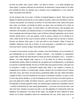 de años de prisión, diez, quince, veinte ––ya daba lo mismo––, y no existí abogado que
fuese capaz, ni siquiera cobrando sus honorarios, de disminuirle, aunque fuese en la mitad,
esa cantidad de años, tan grande, que a nosotros, que no llegábamos ni a los veinte de
edad, nos parecía casi cósmica.
Un día amanecí solo en la casa: ni Daniel ni Ezequiel llegaron a dormir. Sentí que había
llegado el instante que temíamos: di una vuelta por el patio y entré a los dormitorios; miré los
rincones, las puertas, las ventanas, los techos: en esa casa había vivido, hasta unos pocos
días, atrás, una familia, una familia de ladrón, es cierto, pero una familia al fin; ahora no
había allí nada, no había hogar, no había padres, no había hermanos; sólo quedaban dos
colchones, dos frazadas, dos sábanas sucias y un muchacho afligido. Recogí una frazada, la
hice un paquete que metí bajo el brazo y salí: si Daniel y Ezequiel regresaban, por lo menos
tendrían dónde dormir y con qué taparse. Junté la puerta y todavía con la manilla en la
mano, antes de dar el tirón que la cerraría, pensé en el lugar hacia el cual iba a marchar.
Enorme era Buenos Aires para un niño que está en esa situación. Elegí el barrio de
Caballito. Habíamos vivido allí un tiempo, en otra temporada, y recordaba aún a algunos
niños que fueron nuestros amigos. Hacia allá enderecé mis pasos.
La suerte me fue propicia, aunque sólo a medias: cerca del anochecer, en los momentos en
que desesperaba ya de encontrar a alguien conocido ––mis amiguitos no aparecieron
(¡quién sabe a dónde los había llevado la marea que ahora me llevaba a mí!)––, encontré a
alguien, una mujer delgada, baja, vieja ya, si no de edad, por lo menos de aspecto, y
humildemente vestida. Daba la impresión de una gallina que ha enflaquecido y va perdiendo
sus plumas: se llamaba Bartola. No era un hombre feliz para aquel encuentro, pero peor era
no encontrar a nadie. La conocíamos desde años atrás y nos visitaba a menudo en
compañía de su marido, un hombre bajo, robusto, siempre con una barba de por lo menos
siete días, sucio, casi rotoso, de cara hosca y penetrantes ojillos. Era cojo. Había sido ladrón
y dejado el oficio a raíz de la pérdida de una pierna: al atravesar, borracho, un paso a nivel,
no hizo caso de las señales y un tren de pasajeros se le vino encima y le cortó la pierna un
poco más abajo de la rodilla. Era ladrón nocturno: ¿qué iba a hacer con una pierna menos?
Se dedicaba a comprar pequeños robos, que vendía luego a clientes tan miserables como él
––dueños de tenduchos de ropa usada generalmente–– y con eso vivía mal que bien o tan
mal como bien. Llevaba una pierna de palo y con ella golpeaba sin misericordia sobre las
baldosas, los adoquines o los pisos de las casas; una argolla de hierro defendía la parte
inferior de la pieza ortopédica contra las inclemencias del uso: temía quizá que se le
65
 