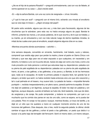 -¿No es el hijo de la paisana Rosalía? ––preguntó animadamente, casi con voz de falsete, al
verme aparecer en su casa––. ¡Qué crecido está!.
-Sí ––dijo la señora Bartola, con una voz como de resignada––: él es: Anicetito.
-¿Y qué lo trae por acá? ––preguntó con el mismo brío, echando una mirada al envoltorio
que se veía bajo mi brazo––. ¿Algún encargo del papá?.
Mi padre solía venderle, alguna que otra vez, y más bien para favorecerlo, algunas de las
chucherías que le sobraban; pero esta vez no había encargo alguno de papá. Bartola le
informó, juntando las manos, y en pocas palabras, de lo que ocurría y de lo que se trataba, y
su marido, ya sin entusiasmo y con voz más natural, luego de darme repetidas miradas, la
mitad de las cuales eran para el envoltorio, aceptó alojarme algunos días en su casa.
-Mientras encuentra dónde acomodarse ––advirtió––.
Una semana después, convertido en sirviente, hambriento, mal tratado, sucio y rabioso,
comprendí que existía algo peor que perder la madre y tener al padre en Sierra Chica o en
Ushuaia y que ese algo peor era el estar expuesto a que cualquiera, sin necesidad y sin
derecho, lo tratara a uno con la punta del pie. Isaías era algo así como una mula y como una
mula procedía con toda persona o animal que estuviese bajo su dependencia: pateaba con
su pierna de palo argollada de su dependencia: pateaba con su pierna de palo argollada de
hierro, al perro, a las gallinas, a las gallinetas, a los pavos y a Bartola, la de los hermosos
ojos; nada se le escapaba. Al recibir la primera patada ni siquiera lloré, tan grande fue el
estupor y el dolor que sentí; no había recibido hasta entonces sino uno que otro coscorrón y
tal o cual palmada en el trasero, muy suave todo. La patada de Isaías ––imposible llamarla
puntapié––, recibida inesperadamente y en pleno sacro, pareció partirme la espalda. El dolor
me dejó sin palabras y sin lágrimas, aunque la espalda. El dolor me dejó sin palabras y sin
lágrimas, aunque después, cuando el bárbaro se hubo ido, lloré bastante, más que de dolor,
de vergüenza y de coraje. No pude comprender, y todavía no comprendo, por qué a un
muchacho que ha comido dos panes en vez de uno sólo, como se espera, se lo pueda dar
una patada. Pero mi coraje no fue pasivo: busqué, mientras lloraba, un trozo de ladrillo, y la
dejé en un sitio que me quedara a mano en cualquier momento encima de uno de los
horcones del gallinero. Días después, dos o tres, recibí la segunda patada, la última: olvidé
cambiar el agua de las gallinas y echar el pasto a las gallinetas, un pasto que debía ir a
buscar a la parte baja del terraplén del ferrocarril. Sentí el mismo dolor y el mismo estupor,
67
 
