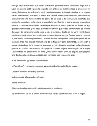 pero ya sabía lo que tenía que hacer. El bárbaro, ignorante de mis propósitos, eligió mal el
lugar en que me soltó y pegó la segunda coz: el trozo de ladrillo estaba al alcance de mi
mano. Reteniendo los sollozos lo tomé y casi sin apuntar, lo disparé, dándole en el cráneo:
vaciló, inclinándose, y se llevó la mano a la cabeza, mirándome entretanto, con asombro:
acostumbrado a la mansedumbre del perro, de las aves y de su mujer, le extrañaba que
alguien le contestara: en la misma o parecida forma. Cuando vi que la, sangre empezaba a
correrle por una de las mejillas, me refregué las manos, como quien se las limpia de algo
que las ha ensuciado, y huí hacia el fondo del terreno, que estaba siempre lleno de charcos
de agua y de barro; atravesé la cerca y subí al terraplén; desde allí me volví y miré: Isaías
continuaba en el mismo sitio, mirándose la mano llena de sangre; Bartola, parada cerca de
él, me miraba como despidiéndose. Los miré durante un segundo, como para que no se me
olvidaran más, me despedí mentalmente de la frazada y partí caminando, en dirección al
campo, alejándome de la ciudad. Al atardecer, un tren de carga se detuvo en la estación en
que me encontraba descansando. Un grupo de hombres viajaba en un vagón. Me acerqué.
Los hombres me observaron; los miré. ¿Para dónde irían? Eran, de seguro, trabajadores.
Uno de ellos, alto, de bigote, delgado, con hermosos ojos verdes, me gritó:
-Ché, muchacho: ¿querés ir con nosotros?.
-¿Para dónde? ––pregunté, poniendo ya un pie sobre la escalerilla del vagón––.
Los otros hombres miraban y sonreían.
-A la provincia, a la cosecha del maíz.
Vacilé, entonces.
-Subí: no tengás miedo ––dijo afectuosamente el hombre––.
No tenía miedo. No era el primer muchacho que salía a correr el mundo. Subí al vagón.
68
 
