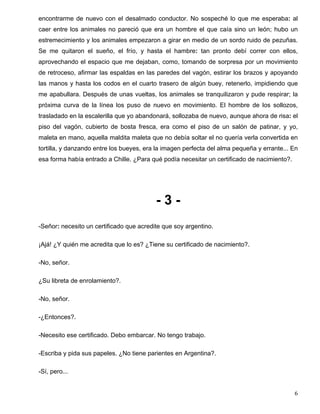 encontrarme de nuevo con el desalmado conductor. No sospeché lo que me esperaba: al
caer entre los animales no pareció que era un hombre el que caía sino un león; hubo un
estremecimiento y los animales empezaron a girar en medio de un sordo ruido de pezuñas.
Se me quitaron el sueño, el frío, y hasta el hambre: tan pronto debí correr con ellos,
aprovechando el espacio que me dejaban, como, tomando de sorpresa por un movimiento
de retroceso, afirmar las espaldas en las paredes del vagón, estirar los brazos y apoyando
las manos y hasta los codos en el cuarto trasero de algún buey, retenerlo, impidiendo que
me apabullara. Después de unas vueltas, los animales se tranquilizaron y pude respirar; la
próxima curva de la línea los puso de nuevo en movimiento. El hombre de los sollozos,
trasladado en la escalerilla que yo abandonará, sollozaba de nuevo, aunque ahora de risa: el
piso del vagón, cubierto de bosta fresca, era como el piso de un salón de patinar, y yo,
maleta en mano, aquella maldita maleta que no debía soltar el no quería verla convertida en
tortilla, y danzando entre los bueyes, era la imagen perfecta del alma pequeña y errante... En
esa forma había entrado a Chille. ¿Para qué podía necesitar un certificado de nacimiento?.
- 3 -
-Señor: necesito un certificado que acredite que soy argentino.
¡Ajá! ¿Y quién me acredita que lo es? ¿Tiene su certificado de nacimiento?.
-No, señor.
¿Su libreta de enrolamiento?.
-No, señor.
-¿Entonces?.
-Necesito ese certificado. Debo embarcar. No tengo trabajo.
-Escriba y pida sus papeles. ¿No tiene parientes en Argentina?.
-Sí, pero...
6
 