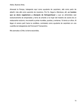 Adiós, Buenos Aires.
Atravesé la Pampa, trabajando aquí como ayudante de carpintero, allá como peón de
albañil, más allá como aprendiz de mecánico. Por fin, llegué a Mendoza; allí, un hombre
que se decía vegetariano y discípulo de Schopenhauer y que se alimentaba casi
exclusivamente de empanadas y tenía de amante a la mujer del maestro de cocina de un
restaurante nocturno, me enseñó a pintar murallas, puertas y ventanas. Ya tenía un oficio. Al
llegar el verano partí hacia la cordillera, contratado como ayudante de carpintero en una
cuadrilla de trabajadores del Ferrocarril Transandino.
Me acercaba a Chile, la tierra escondida.
70
 
