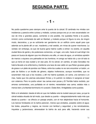 SEGUNDA PARTE.
- 1 -
No podía quedarme para siempre ante la puerta de la cárcel. El centinela me miraba con
insistencia y parecía entre curioso y molesto, curioso porque era yo un raro excarcelado: en
vez de irme a grandes pasos, corriendo si era posible, me quedaba frente a la puerta,
inmóvil, como contrariado de salir en libertad, y molesto porque mi figura no era, de ningún
modo, decorativa, y ya es suficiente ser gendarme de un edificio como aquél para que
además se le plante allí un ser, macilento y mal vestido, sin miras de querer marcharse. La
verdad, sin embargo, es que de buena gana habría vuelto a entrar: no existía, en aquella
ciudad llena de gente y de poderosos comercios, un lugar, uno solo, hacia el cual dirigir mis
pasos en busca de alguien que me ofreciera una silla, un vaso de agua, un amistoso apretón
de manos o siquiera una palmadita en los hombros; mi amigo se había ido y con él todo lo
que yo tenía en esa ciudad y en ese país. En la cárcel, en cambio, el cabo González me
habría llevado a la enfermería y traídome una taza de ese caldo en que flotan gruesas gotas
de grasa o un plato de porotos con fideos, entre los cuales no es raro encontrar un botón, un
palo de fósforo o un trocillo de género, objetos inofensivos, aunque incomibles, que no
sorprenden más que a los novatos; y allí me habría quedado, en cama, una semana o un
mes, hasta que mis piernas estuviesen firmes y mi pulmón no doliera ni sangrara al toser
con violencia. Pero no podía volver: las camas eran pocas y El Terrible había recibido, por
amores contrariados, una puñalada en el vientre; necesitaban esa cama; estaba más o
menos bien y la libertad terminaría mi curación. Estás libre. Arréglatelas como puedas.
Miré a mi alrededor: desde el sitio en que me hallaba veía la ciudad casa por casa, ya que la
cárcel estaba situada de tal modo, que desde su puerta ––desgraciadamente nada más que
desde su puerta–– se ofrecía un paisaje amplio, con el mar alejándose hacia el horizonte.
Los barcos fondeados en la bahía parecían, menos que anclados, posados sobre el agua;
los botes, pequeños y negros, se movían con lentitud y seguridad, y los remolcadores,
inquietos y jactanciosos, atravesaban la bahía de acá para allá, haciendo sonar sus
71
 
