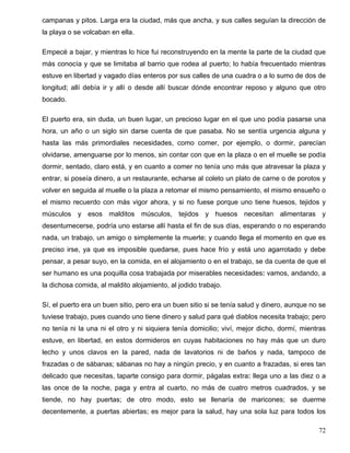 campanas y pitos. Larga era la ciudad, más que ancha, y sus calles seguían la dirección de
la playa o se volcaban en ella.
Empecé a bajar, y mientras lo hice fui reconstruyendo en la mente la parte de la ciudad que
más conocía y que se limitaba al barrio que rodea al puerto; lo había frecuentado mientras
estuve en libertad y vagado días enteros por sus calles de una cuadra o a lo sumo de dos de
longitud; allí debía ir y allí o desde allí buscar dónde encontrar reposo y alguno que otro
bocado.
El puerto era, sin duda, un buen lugar, un precioso lugar en el que uno podía pasarse una
hora, un año o un siglo sin darse cuenta de que pasaba. No se sentía urgencia alguna y
hasta las más primordiales necesidades, como comer, por ejemplo, o dormir, parecían
olvidarse, amenguarse por lo menos, sin contar con que en la plaza o en el muelle se podía
dormir, sentado, claro está, y en cuanto a comer no tenía uno más que atravesar la plaza y
entrar, si poseía dinero, a un restaurante, echarse al coleto un plato de carne o de porotos y
volver en seguida al muelle o la plaza a retomar el mismo pensamiento, el mismo ensueño o
el mismo recuerdo con más vigor ahora, y si no fuese porque uno tiene huesos, tejidos y
músculos y esos malditos músculos, tejidos y huesos necesitan alimentaras y
desentumecerse, podría uno estarse allí hasta el fin de sus días, esperando o no esperando
nada, un trabajo, un amigo o simplemente la muerte; y cuando llega el momento en que es
preciso irse, ya que es imposible quedarse, pues hace frío y está uno agarrotado y debe
pensar, a pesar suyo, en la comida, en el alojamiento o en el trabajo, se da cuenta de que el
ser humano es una poquilla cosa trabajada por miserables necesidades: vamos, andando, a
la dichosa comida, al maldito alojamiento, al jodido trabajo.
Sí, el puerto era un buen sitio, pero era un buen sitio si se tenía salud y dinero, aunque no se
tuviese trabajo, pues cuando uno tiene dinero y salud para qué diablos necesita trabajo; pero
no tenía ni la una ni el otro y ni siquiera tenía domicilio; viví, mejor dicho, dormí, mientras
estuve, en libertad, en estos dormideros en cuyas habitaciones no hay más que un duro
lecho y unos clavos en la pared, nada de lavatorios ni de baños y nada, tampoco de
frazadas o de sábanas; sábanas no hay a ningún precio, y en cuanto a frazadas, si eres tan
delicado que necesitas, taparte consigo para dormir, págalas extra: llega uno a las diez o a
las once de la noche, paga y entra al cuarto, no más de cuatro metros cuadrados, y se
tiende, no hay puertas; de otro modo, esto se llenaría de maricones; se duerme
decentemente, a puertas abiertas; es mejor para la salud, hay una sola luz para todos los
72
 