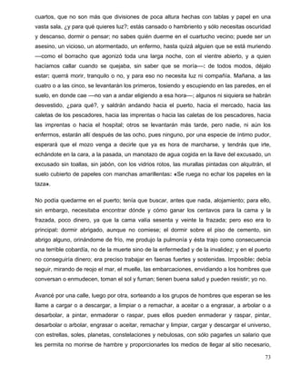 cuartos, que no son más que divisiones de poca altura hechas con tablas y papel en una
vasta sala, ¿y para qué quieres luz?; estás cansado o hambriento y sólo necesitas oscuridad
y descanso, dormir o pensar; no sabes quién duerme en el cuartucho vecino; puede ser un
asesino, un vicioso, un atormentado, un enfermo, hasta quizá alguien que se está muriendo
––como el borracho que agonizó toda una larga noche, con el vientre abierto, y a quien
hacíamos callar cuando se quejaba, sin saber que se moría––: de todos modos, déjalo
estar: querrá morir, tranquilo o no, y para eso no necesita luz ni compañía. Mañana, a las
cuatro o a las cinco, se levantarán los primeros, tosiendo y escupiendo en las paredes, en el
suelo, en donde cae ––no van a andar eligiendo a esa hora––; algunos ni siquiera se habrán
desvestido, ¿para qué?, y saldrán andando hacia el puerto, hacia el mercado, hacia las
caletas de los pescadores, hacia las imprentas o hacia las caletas de los pescadores, hacia
las imprentas o hacia el hospital; otros se levantarán más tarde, pero nadie, ni aún los
enfermos, estarán allí después de las ocho, pues ninguno, por una especie de íntimo pudor,
esperará que el mozo venga a decirle que ya es hora de marcharse, y tendrás que irte,
echándote en la cara, a la pasada, un manotazo de agua cogida en la llave del excusado, un
excusado sin toallas, sin jabón, con los vidrios rotos, las murallas pintadas con alquitrán, el
suelo cubierto de papeles con manchas amarillentas: «Se ruega no echar los papeles en la
taza».
No podía quedarme en el puerto; tenía que buscar, antes que nada, alojamiento; para ello,
sin embargo, necesitaba encontrar dónde y cómo ganar los centavos para la cama y la
frazada, poco dinero, ya que la cama valía sesenta y veinte la frazada; pero eso era lo
principal: dormir abrigado, aunque no comiese; el dormir sobre el piso de cemento, sin
abrigo alguno, orinándome de frío, me produjo la pulmonía y ésta trajo como consecuencia
una terrible cobardía, no de la muerte sino de la enfermedad y de la invalidez; y en el puerto
no conseguiría dinero; era preciso trabajar en faenas fuertes y sostenidas. Imposible: debía
seguir, mirando de reojo el mar, el muelle, las embarcaciones, envidiando a los hombres que
conversan o enmudecen, toman el sol y fuman; tienen buena salud y pueden resistir; yo no.
Avancé por una calle, luego por otra, sorteando a los grupos de hombres que esperan se les
llame a cargar o a descargar, a limpiar o a remachar, a aceitar o a engrasar, a arbolar o a
desarbolar, a pintar, enmaderar o raspar, pues ellos pueden enmaderar y raspar, pintar,
desarbolar o arbolar, engrasar o aceitar, remachar y limpiar, cargar y descargar el universo,
con estrellas, soles, planetas, constelaciones y nebulosas, con sólo pagarles un salario que
les permita no morirse de hambre y proporcionarles los medios de llegar al sitio necesario,
73
 