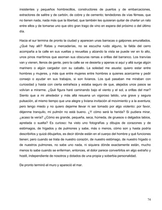 insistentes y pequeños hombrecillos, constructores de puertos y de embarcaciones,
extractores de salitre y de carbón, de cobre y de cemento; tendedores de vías férreas, que
no tienen nada, nada más que la libertad, que también les quisieran quitar de charlar un rato
entre ellos y de tomarse uno que otro gran trago de vino en espera del próximo o del último
día.
Hacia el sur termina de pronto la ciudad y aparecen unas barracas o galpones amurallados.
¿Qué hay allí? Ratas y mercaderías, no se escucha ruido alguno, la falda del cerro
acompaña a la calle en sus vueltas y revueltas y alzando la vista se puede ver en lo alto,
unos pinos marítimos que asoman sus obscuras ramas a orillas del barranco. Los tranvías
van y vienen, llenos de gente, pero la calle se ve desierta y apenas si aquí y allá surge algún
marinero o algún cargador con su caballo. La soledad me asusta: quiero estar entre
hombres y mujeres, y más que entre mujeres entre hombres a quienes acercarme y pedir
consejo o ayudar en sus trabajos, si son livianos. Los qué pasaban me miraban con
curiosidad y hasta con cierta extrañeza y estaba seguro de que, alejados unos pasos se
volvían a mirarme. ¿Qué figura haré caminando bajo el viento y el sol, a orillas del mar?
Siento que a mi alrededor y más allá resuena un vigoroso latido, una grave y segura
pulsación, al mismo tiempo que una alegre y liviana invitación al movimiento y a la aventura;
pero tengo miedo y no quiero dejarme llevar ni ser tomado por algo violento: por favor,
déjenme tranquilo, mi pulmón no está bueno. ¿Y cómo será la herida? Si pudiera mirar,
¿acaso la vería? ¿Cómo es grande, pequeña, seca, húmeda, de gruesos o delgados labios,
apretada o suelta? Es curioso: ha visto uno fotografías y dibujos de corazones y de
estómagos, de hígados y de pulmones y sabe, más o menos, cómo son y hasta podría
describirlos y quizá dibujarlos, es decir dónde están en el cuerpo del hombre y qué funciones
tienen; pero cuando se trata de nuestro corazón, de nuestro estómago, de nuestro hígado o
de nuestros pulmones, no sabe uno nada, ni siquiera dónde exactamente están, mucho
menos lo sabe cuando se enferman, entonces, el dolor parece convertirlos en algo extraño y
hostil, independiente de nosotros y dotados de una propia y soberbia personalidad.
De pronto terminó el muro y apareció el mar.
74
 