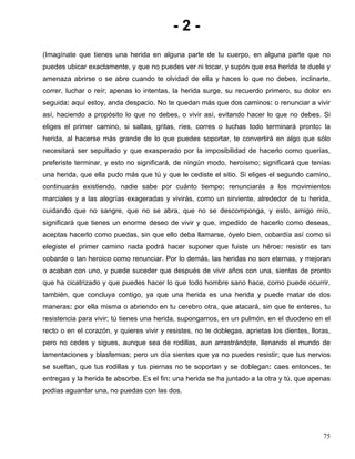 - 2 -
(Imagínate que tienes una herida en alguna parte de tu cuerpo, en alguna parte que no
puedes ubicar exactamente, y que no puedes ver ni tocar, y supón que esa herida te duele y
amenaza abrirse o se abre cuando te olvidad de ella y haces lo que no debes, inclinarte,
correr, luchar o reír; apenas lo intentas, la herida surge, su recuerdo primero, su dolor en
seguida: aquí estoy, anda despacio. No te quedan más que dos caminos: o renunciar a vivir
así, haciendo a propósito lo que no debes, o vivir así, evitando hacer lo que no debes. Si
eliges el primer camino, si saltas, gritas, ríes, corres o luchas todo terminará pronto: la
herida, al hacerse más grande de lo que puedes soportar, te convertirá en algo que sólo
necesitará ser sepultado y que exasperado por la imposibilidad de hacerlo como querías,
preferiste terminar, y esto no significará, de ningún modo, heroísmo; significará que tenías
una herida, que ella pudo más que tú y que le cediste el sitio. Si eliges el segundo camino,
continuarás existiendo, nadie sabe por cuánto tiempo: renunciarás a los movimientos
marciales y a las alegrías exageradas y vivirás, como un sirviente, alrededor de tu herida,
cuidando que no sangre, que no se abra, que no se descomponga, y esto, amigo mío,
significará que tienes un enorme deseo de vivir y que, impedido de hacerlo como deseas,
aceptas hacerlo como puedas, sin que ello deba llamarse, óyelo bien, cobardía así como si
elegiste el primer camino nada podrá hacer suponer que fuiste un héroe: resistir es tan
cobarde o tan heroico como renunciar. Por lo demás, las heridas no son eternas, y mejoran
o acaban con uno, y puede suceder que después de vivir años con una, sientas de pronto
que ha cicatrizado y que puedes hacer lo que todo hombre sano hace, como puede ocurrir,
también, que concluya contigo, ya que una herida es una herida y puede matar de dos
maneras: por ella misma o abriendo en tu cerebro otra, que atacará, sin que te enteres, tu
resistencia para vivir; tú tienes una herida, supongamos, en un pulmón, en el duodeno en el
recto o en el corazón, y quieres vivir y resistes, no te doblegas, aprietas los dientes, lloras,
pero no cedes y sigues, aunque sea de rodillas, aun arrastrándote, llenando el mundo de
lamentaciones y blasfemias; pero un día sientes que ya no puedes resistir; que tus nervios
se sueltan, que tus rodillas y tus piernas no te soportan y se doblegan: caes entonces, te
entregas y la herida te absorbe. Es el fin: una herida se ha juntado a la otra y tú, que apenas
podías aguantar una, no puedas con las dos.
75
 