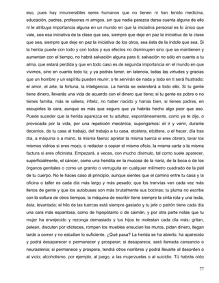 eso, pues hay innumerables seres humanos que no tienen ni han tenido medicina,
educación, padres, profesores ni amigos, sin que nadie parezca darse cuenta alguna de ello
ni le atribuya importancia alguna en un mundo en que la iniciativa personal es lo único que
vale, sea esa iniciativa de la clase que sea, siempre que deje en paz la iniciativa de la clase
que sea, siempre que deje en paz la iniciativa de los otros, sea ésta de la índole que sea. Si
la herida puede con todo y con todos y sus efectos no disminuyen sino que se mantienen y
aumentan con el tiempo, no habrá salvación alguna para ti; salvación no sólo en cuanto a tu
alma, que estará perdida y que en todo caso es de segunda importancia en el mundo en que
vivimos, sino en cuanto todo tú; y ya podrás tener, en latencia, todas las virtudes y gracias
que un hombre y un espíritu pueden reunir; o te servirán de nada y todo en ti será frustrado:
el amor, el arte, la fortuna, la inteligencia. La herida se extenderá a todo ello. Si tu gente
tiene dinero, llevarás una vida de acuerdo con el dinero que tiene; si tu gente es pobre o no
tienes familia, más te valiera, infeliz, no haber nacido y harías bien, si tienes padres, en
escupirles la cara, aunque es más que seguro que ya habrás hecho algo peor que eso.
Puede suceder que la herida aparezca en tu adultez, espontáneamente, como ya te dije, o
provocada por la vida, por una repetición mecánica, supongamos: el ir y venir, durante
decenios, de tu casa al trabajo, del trabajo a tu casa, etcétera, etcétera, o el hacer, día tras
día, a máquina o a mano, la misma faena: apretar la misma tuerca si eres obrero, lavar los
mismos vidrios si eres mozo, o redactar o copiar el mismo oficio, la misma carta o la misma
factura si eres oficinista. Empezará, a veces, con mucho disimulo, tal como suele aparecer,
superficialmente, el cáncer, como una heridita en la mucosa de la nariz, de la boca o de los
órganos genitales o como un granito o verruguita en cualquier milímetro cuadrado de la piel
de tu cuerpo. No le haces caso al principio, aunque sientes que el camino entre tu casa y la
oficina o taller es cada día más largo y más pesado; que los tranvías van cada vez más
llenos de gente y que los autobuses son más brutalmente sus bocinas; tu pluma no escribe
con la soltura de otros tiempos; la máquina de escribir tiene siempre la cinta rota y una tecla,
ésta, levantada; el hilo de las tuercas está siempre gastado y tu jefe o patrón tiene cada día
una cara más espantosa, como de hipopótamo o de caimán, y por otra parte notas que tu
mujer ha envejecido y rezonga demasiado y tus hijos te molestan cada día más: gritan,
pelean, discuten por idioteces, rompen los muebles ensucian los muros, piden dinero, llegan
tarde a comer y no estudian lo suficiente. ¿Qué pasa? La herida se ha abierto, ha aparecido
y podrá desaparecer o permanecer y prosperar; si desaparece, será llamada cansancio o
neurastenia; si permanece y prospera, tendrá otros nombres y podrá llevarte al desorden o
al vicio; alcoholismo, por ejemplo, al juego, a las mujerzuelas o al suicidio. Tú habrás oído
77
 