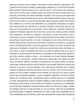 hablar del cansancio de los metales y esta frase te habrá producido, seguramente, risa:
¿pueden sufrir tal cosa los metales y puede alguien imaginarse a un trozo de riel diciendo:
estoy cansado? Asombra pensar que un trozo de hierro o acero termine por cansarse y
ceder, pero si el hierro cede, si afloja el acero, ¿por qué han de resistir más los nervios, los
músculos, los tendones, las células cerebrales, la sangre? Y eso que muy poca gente sabe
hasta dónde es capaz de resistir el ser humano. ¿Qué resistencia tiene? A veces, mayor que
la del más duro acero, y lo que es más admirable, algunos parecen soportar más mientras
más endebles son y mientras más deleznable es su constitución. Recordarás, de seguro,
cómo aquel hombre que conociste en tu juventud, derrotado, herido nadie sabe por qué
arma en lo más profundo de su ser animal o mora, resiste aún, vendiendo cordones de
zapatos o mendigando; dejas de verlo un año, dos, y un buen día, cuando ya te has olvidado
de él, reaparece y te ofrece sus cordones o sus diarios o te pide una limosna; cómo el
morfinómano, sin casa, sin trabajo, sin familia resistió durmiendo en las calles, en los bancos
de las plazas o bajo los puentes, sin comer, sin abrigarse, con las manos más frías que las
del más helado muerto, durante cinco o veinte años, enterrando a su primera y a su segunda
mujer, a los hijos de la primera y a los de la segunda e incluso a sus nietos, sin poseer más
tesoro que su jeringuilla y su gramo de morfina para el cual tantas veces contribuiste con
unos pesos y cómo el hemipléjico que tenía una herida tan grande como él, ya que le
empezaba en el lóbulo derecho del cerebro y le terminaba en las uñas del pie izquierdo y
que había, además, perdido un brazo ––una locomotora se lo cortó mientras trabajaba,
siendo niño, en una barraca–– resistió, durante diez o treinta años, a la soledad, sin poder
comer, sin lavarse, vestirse ni acostarse ni levantarse por sus propios medios, sin dientes,
medio ciego, sostenido sólo por su pierna derecha y por ese algo misterioso y absurdo que
mantiene en pie aun a los que quisieran morir, para terminar fulminado por un ataque
cardíaco, envidiado por todos los que temen morir de un cáncer o de un tumor cerebral. Y
podrás ver en las ciudades, alrededor de las ciudades, muy rara vez en su centro, excepto
cuando hay convulsiones populares, a seres semejantes, parecidos a briznas de hierbas
batidas por un poderoso viento, arrastrándose apenas, armados algunos de un baldecillo
con fogón, desempeñando el oficio de gasistas callejeros y ellos mismos en sus baldecillos,
durmiendo en sitios eriazos, en los rincones de los aceras o la orilla del río, o mendigando,
con los ojos rojos y legañosos, la barba grisácea o cobriza, las uñas duras y negras, vestidos
con andrajos color orín o musgo que dejan ver, por sus roturas, trozos de una inexplicable
piel blanco-azulada, o vagando, simplemente, sin hacer ni pedir nada, apedreados por los
niños, abofeteados por los borrachos, pero vivos, absurdamente erectos sobre dos piernas
78
 