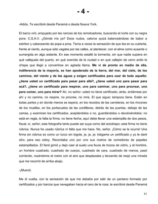 - 4 -
-Adiós. Te escribiré desde Panamá o desde Nueva York.
El barco viró, empujado por las narices de los remolcadores, buscando el norte con su negra
pora: C.S.A.V. ¿Dónde iría ya? Doce nudos, catorce quizá balanceándose de babor a
estribor y cabeceando de popa a proa. Tenía a veces la sensación de que iba en su cubierta,
frente al viento, aunque sólo vagaba por las calles, al atardecer, con el alma como ausente o
sumergida en algo aislante. En ese momento estalló la tormenta, sin que nadie supiera en
qué callejuela del puerto, en qué avenida de la ciudad o en qué callejón de cerro ardió la
chispa que llegó a convertirse en agitada llama. Me vi de pronto en medio de ella,
indiferencia de la mayoría, se han apoderado de la tierra, del mar, del cielo, de los
caminos, del viento y de las aguas y exigen certificados para usar de todo aquello:
¿tiene usted un certificado para pasar para allá?, ¿tiene usted uno para pasar para
acá?, ¿tiene un certificado para respirar, uno para caminar, uno para procrear, uno
para comer, uno para mirar? Ah, no señor: usted no tiene certificado; atrás, entiérrese por
ahí y no camine, no respire, no procree, no mire. El que sigue: tampoco tiene. Están en
todas partes y en donde menos se espera, en los recodos de las carreteras, en los rincones
de los muelles, en los portezuelos de las cordilleras, detrás de las puertas, debajo de las
camas, y examinan los certificados, aceptándolos o no, guardándolos o devolviéndolos: no
está en regla, le falta la firma, no tiene fecha; aquí debe llevar una estampilla de dos pesos,
fiscal, sí, señor; esta fotografía tanto puede ser suya como del arzobispo; esta firma no tiene
rúbrica. Nunca he usado rúbrica ni falta que me hace. No, señor. ¡Cómo se le ocurre! Una
firma sin rúbrica es como un turco sin bigote, je, je, je; tráigame un certificado y yo le daré
otro; para eso estoy. Recordaba uno por uno sus rostros de comedores de papeles
estampillados. El farol gimió y dejó caer al suelo una lluvia de trozos de vidrio, y el hombre,
un hombre cuadrado, cuadrado de cuerpo, cuadrado de cara, cuadrado de manos, pasó
corriendo, rozándome el rostro con el aire que desplazaba y lanzando de reojo una mirada
que me recorrió de arriba abajo.
-¡Muera!.
Me di vuelta, con la sensación de que me debatía por salir de un pantano formado por
certificados y por barcos que navegaban hacia el cero de la rosa; te escribiré desde Panamá
81
 