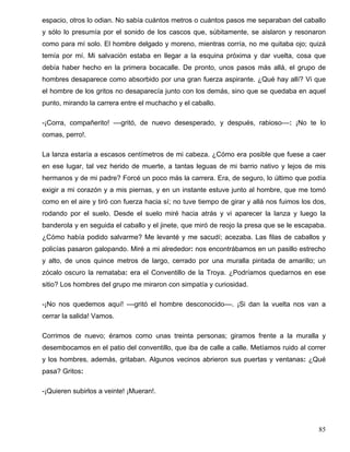 espacio, otros lo odian. No sabía cuántos metros o cuántos pasos me separaban del caballo
y sólo lo presumía por el sonido de los cascos que, súbitamente, se aislaron y resonaron
como para mí solo. El hombre delgado y moreno, mientras corría, no me quitaba ojo; quizá
temía por mí. Mi salvación estaba en llegar a la esquina próxima y dar vuelta, cosa que
debía haber hecho en la primera bocacalle. De pronto, unos pasos más allá, el grupo de
hombres desaparece como absorbido por una gran fuerza aspirante. ¿Qué hay allí? Vi que
el hombre de los gritos no desaparecía junto con los demás, sino que se quedaba en aquel
punto, mirando la carrera entre el muchacho y el caballo.
-¡Corra, compañerito! ––gritó, de nuevo desesperado, y después, rabioso––: ¡No te lo
comas, perro!.
La lanza estaría a escasos centímetros de mi cabeza. ¿Cómo era posible que fuese a caer
en ese lugar, tal vez herido de muerte, a tantas leguas de mi barrio nativo y lejos de mis
hermanos y de mi padre? Forcé un poco más la carrera. Era, de seguro, lo último que podía
exigir a mi corazón y a mis piernas, y en un instante estuve junto al hombre, que me tomó
como en el aire y tiró con fuerza hacia sí; no tuve tiempo de girar y allá nos fuimos los dos,
rodando por el suelo. Desde el suelo miré hacia atrás y vi aparecer la lanza y luego la
banderola y en seguida el caballo y el jinete, que miró de reojo la presa que se le escapaba.
¿Cómo había podido salvarme? Me levanté y me sacudí; acezaba. Las filas de caballos y
policías pasaron galopando. Miré a mi alrededor: nos encontrábamos en un pasillo estrecho
y alto, de unos quince metros de largo, cerrado por una muralla pintada de amarillo; un
zócalo oscuro la remataba: era el Conventillo de la Troya. ¿Podríamos quedarnos en ese
sitio? Los hombres del grupo me miraron con simpatía y curiosidad.
-¡No nos quedemos aquí! ––gritó el hombre desconocido––. ¡Si dan la vuelta nos van a
cerrar la salida! Vamos.
Corrimos de nuevo; éramos como unas treinta personas; giramos frente a la muralla y
desembocamos en el patio del conventillo, que iba de calle a calle. Metíamos ruido al correr
y los hombres, además, gritaban. Algunos vecinos abrieron sus puertas y ventanas: ¿Qué
pasa? Gritos:
-¡Quieren subirlos a veinte! ¡Mueran!.
85
 