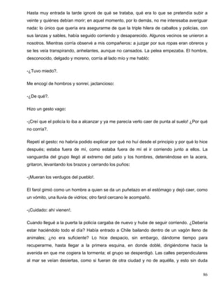 Hasta muy entrada la tarde ignoré de qué se trataba, qué era lo que se pretendía subir a
veinte y quiénes debían morir; en aquel momento, por lo demás, no me interesaba averiguar
nada: lo único que quería era asegurarme de que la triple hilera de caballos y policías, con
sus lanzas y sables, había seguido corriendo y desaparecido. Algunos vecinos se unieron a
nosotros. Mientras corría observé a mis compañeros: a juzgar por sus ropas eran obreros y
se les veía transpirando, anhelantes, aunque no cansados. La pelea empezaba. El hombre,
desconocido, delgado y moreno, corría al lado mío y me habló:
-¿Tuvo miedo?.
Me encogí de hombros y sonreí, jactancioso:
-¿De qué?.
Hizo un gesto vago:
-¡Creí que el policía lo iba a alcanzar y ya me parecía verlo caer de punta al suelo! ¿Por qué
no corría?.
Repetí el gesto: no habría podido explicar por qué no huí desde el principio y por qué lo hice
después; estaba fuera de mí, como estaba fuera de mí el ir corriendo junto a ellos. La
vanguardia del grupo llegó al extremo del patio y los hombres, deteniéndose en la acera,
gritaron, levantando los brazos y cerrando los puños:
-¡Mueran los verdugos del pueblo!.
El farol gimió como un hombre a quien se da un puñetazo en el estómago y dejó caer, como
un vómito, una lluvia de vidrios; otro farol cercano le acompañó.
-¡Cuidado: ahí vienen!.
Cuando llegué a la puerta la policía cargaba de nuevo y hube de seguir corriendo. ¿Debería
estar haciéndolo todo el día? Había entrado a Chile bailando dentro de un vagón lleno de
animales; ¿no era suficiente? Lo hice despacio, sin embargo, dándome tiempo para
recuperarme, hasta llegar a la primera esquina, en donde doblé, dirigiéndome hacia la
avenida en que me cogiera la tormenta; el grupo se desperdigó. Las calles perpendiculares
al mar se veían desiertas, como si fueran de otra ciudad y no de aquélla, y esto sin duda
86
 
