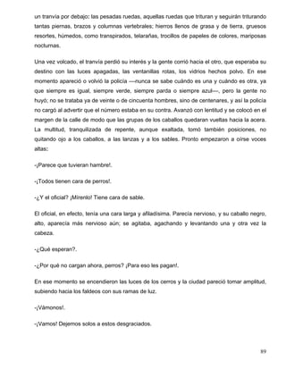 un tranvía por debajo: las pesadas ruedas, aquellas ruedas que trituran y seguirán triturando
tantas piernas, brazos y columnas vertebrales; hierros llenos de grasa y de tierra, gruesos
resortes, húmedos, como transpirados, telarañas, trocillos de papeles de colores, mariposas
nocturnas.
Una vez volcado, el tranvía perdió su interés y la gente corrió hacia el otro, que esperaba su
destino con las luces apagadas, las ventanillas rotas, los vidrios hechos polvo. En ese
momento apareció o volvió la policía ––nunca se sabe cuándo es una y cuándo es otra, ya
que siempre es igual, siempre verde, siempre parda o siempre azul––, pero la gente no
huyó; no se trataba ya de veinte o de cincuenta hombres, sino de centenares, y así la policía
no cargó al advertir que el número estaba en su contra. Avanzó con lentitud y se colocó en el
margen de la calle de modo que las grupas de los caballos quedaran vueltas hacia la acera.
La multitud, tranquilizada de repente, aunque exaltada, tomó también posiciones, no
quitando ojo a los caballos, a las lanzas y a los sables. Pronto empezaron a oírse voces
altas:
-¡Parece que tuvieran hambre!.
-¡Todos tienen cara de perros!.
-¿Y el oficial? ¡Mírenlo! Tiene cara de sable.
El oficial, en efecto, tenía una cara larga y afiladísima. Parecía nervioso, y su caballo negro,
alto, aparecía más nervioso aún; se agitaba, agachando y levantando una y otra vez la
cabeza.
-¿Qué esperan?.
-¿Por qué no cargan ahora, perros? ¡Para eso les pagan!.
En ese momento se encendieron las luces de los cerros y la ciudad pareció tomar amplitud,
subiendo hacia los faldeos con sus ramas de luz.
-¡Vámonos!.
-¡Vamos! Dejemos solos a estos desgraciados.
89
 
