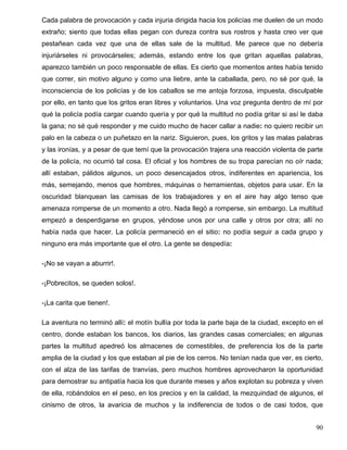 Cada palabra de provocación y cada injuria dirigida hacia los policías me duelen de un modo
extraño; siento que todas ellas pegan con dureza contra sus rostros y hasta creo ver que
pestañean cada vez que una de ellas sale de la multitud. Me parece que no debería
injuriárseles ni provocárseles; además, estando entre los que gritan aquellas palabras,
aparezco también un poco responsable de ellas. Es cierto que momentos antes había tenido
que correr, sin motivo alguno y como una liebre, ante la caballada, pero, no sé por qué, la
inconsciencia de los policías y de los caballos se me antoja forzosa, impuesta, disculpable
por ello, en tanto que los gritos eran libres y voluntarios. Una voz pregunta dentro de mí por
qué la policía podía cargar cuando quería y por qué la multitud no podía gritar si así le daba
la gana; no sé qué responder y me cuido mucho de hacer callar a nadie: no quiero recibir un
palo en la cabeza o un puñetazo en la nariz. Siguieron, pues, los gritos y las malas palabras
y las ironías, y a pesar de que temí que la provocación trajera una reacción violenta de parte
de la policía, no ocurrió tal cosa. El oficial y los hombres de su tropa parecían no oír nada;
allí estaban, pálidos algunos, un poco desencajados otros, indiferentes en apariencia, los
más, semejando, menos que hombres, máquinas o herramientas, objetos para usar. En la
oscuridad blanquean las camisas de los trabajadores y en el aire hay algo tenso que
amenaza romperse de un momento a otro. Nada llegó a romperse, sin embargo. La multitud
empezó a desperdigarse en grupos, yéndose unos por una calle y otros por otra; allí no
había nada que hacer. La policía permaneció en el sitio: no podía seguir a cada grupo y
ninguno era más importante que el otro. La gente se despedía:
-¡No se vayan a aburrir!.
-¡Pobrecitos, se queden solos!.
-¡La carita que tienen!.
La aventura no terminó allí: el motín bullía por toda la parte baja de la ciudad, excepto en el
centro, donde estaban los bancos, los diarios, las grandes casas comerciales; en algunas
partes la multitud apedreó los almacenes de comestibles, de preferencia los de la parte
amplia de la ciudad y los que estaban al pie de los cerros. No tenían nada que ver, es cierto,
con el alza de las tarifas de tranvías, pero muchos hombres aprovecharon la oportunidad
para demostrar su antipatía hacia los que durante meses y años explotan su pobreza y viven
de ella, robándolos en el peso, en los precios y en la calidad, la mezquindad de algunos, el
cinismo de otros, la avaricia de muchos y la indiferencia de todos o de casi todos, que
90
 