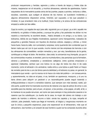 producen resquemores y heridas, agravios y odios a través de largos y tristes días de
miseria, reaparecían en el recuerdo, y muchos almacenes, además de apedreados, fueron
saqueados de la mercadería puesta cerca de las puertas, papas o porotos, verduras o útiles,
escobas, cacerolas, que cuelgan al alcance de las manos: se suscitaron incidentes y
algunos almaceneros dispararon armas, hiriendo, por supuesto, a los que pasaban o
miraban, lo que enardeció más a la multitud. Hubo heridos y la sirena de las ambulancias
empezó a aullar por las calles.
Cayó la noche y yo vagaba de aquí para allá, siguiendo ya a un grupo, ya a otro; aquello me
entretenía, no gritaba ni tiraba piedras, y aunque los gritos y las pedradas me dolían no me
resolvía a marcharme; te escribiré desde... Había olvidado a mi amigo y a su barco. Los
boticarios, detrás de sus frágiles mostradores, aparecen como transparentes, rodeados de
pequeños y grandes frascos con líquidos de diversos colores, espejos y vitrinas, y miran
hacia fuera, hacia la calle, con curiosidad y sorpresa, como queriendo dar a entender que no
tienen nada que ver con lo que sucede, mucho menos con las empresas de tranvías o con
los almacenes de comestibles: venden remedios y son, por eso, benefactores de la gente;
contribuyen a mitigar el dolor. No tendrían, claro está, la conciencia muy tranquila, ya que ni
los comerciantes muertos, la tendrán, pero la muchedumbre y las personas que la formaban,
obreros y jornaleros, empleados y vendedores callejeros, entre quienes empezaron a
aparecer maleantes, sentían que una botica no es algo de todos los días ni de cada
momento, como el almacén o la verdulería; nadie entra a una botica a pedir fiado un frasco
de remedio pare la tos o uno de tónico para la debilidad y el boticario no pesa, en general, la
mercadería que vende ––por lo menos no lo hace a la vista del público––; en consecuencia,
y aparentemente, no roba en el peso, ni es, también en apariencia, mezquino, y si uno no
tiene dinero para adquirir un pectoral o un reconstituyente puede seguir tosiendo o
enflaqueciéndose o recurrir a remedios caseros, que siempre son más baratos; nadie, por
otra parte, puede tener la insensata ocurrencia de robarse una caja de polvos de arroz o una
escobilla para los dientes; pero al pan, al azúcar, a los porotos, a las papas, al café, al té, a
la manteca no se puede renunciar, así como así para siempre ni hay productos caseros o no
caseros que los substituyan. La dueña de la casa, la mujer del obrero sin trabajo o con
salario de hambre o enfermo, recurre a todo: vende los zapatos y la ropa, empeña el
colchón, pide prestado, hasta que llega el momento, el trágico y vergonzoso momento en
que la única y pequeña esperanza ¡vaya una esperanza! es el almacenero, más que el
almacenero, ese hombre y el corazón de ese hombre a quien se ha comprado durante años
91
 
