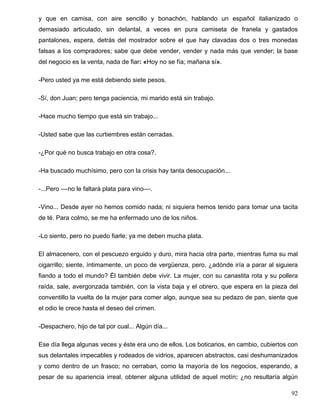 y que en camisa, con aire sencillo y bonachón, hablando un español italianizado o
demasiado articulado, sin delantal, a veces en pura camiseta de franela y gastados
pantalones, espera, detrás del mostrador sobre el que hay clavadas dos o tres monedas
falsas a los compradores; sabe que debe vender, vender y nada más que vender; la base
del negocio es la venta, nada de fiar: «Hoy no se fía; mañana sí».
-Pero usted ya me está debiendo siete pesos.
-Sí, don Juan; pero tenga paciencia, mi marido está sin trabajo.
-Hace mucho tiempo que está sin trabajo...
-Usted sabe que las curtiembres están cerradas.
-¿Por qué no busca trabajo en otra cosa?.
-Ha buscado muchísimo, pero con la crisis hay tanta desocupación...
-...Pero ––no le faltará plata para vino––.
-Vino... Desde ayer no hemos comido nada; ni siquiera hemos tenido para tomar una tacita
de té. Para colmo, se me ha enfermado uno de los niños.
-Lo siento, pero no puedo fiarle; ya me deben mucha plata.
El almacenero, con el pescuezo erguido y duro, mira hacia otra parte, mientras fuma su mal
cigarrillo; siente, íntimamente, un poco de vergüenza, pero, ¿adónde iría a parar al siguiera
fiando a todo el mundo? Él también debe vivir. La mujer, con su canastita rota y su pollera
raída, sale, avergonzada también, con la vista baja y el obrero, que espera en la pieza del
conventillo la vuelta de la mujer para comer algo, aunque sea su pedazo de pan, siente que
el odio le crece hasta el deseo del crimen.
-Despachero, hijo de tal por cual... Algún día...
Ese día llega algunas veces y éste era uno de ellos. Los boticarios, en cambio, cubiertos con
sus delantales impecables y rodeados de vidrios, aparecen abstractos, casi deshumanizados
y como dentro de un frasco; no cerraban, como la mayoría de los negocios, esperando, a
pesar de su apariencia irreal, obtener alguna utilidad de aquel motín: ¿no resultaría algún
92
 