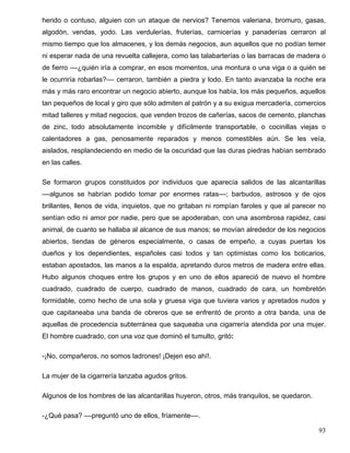 herido o contuso, alguien con un ataque de nervios? Tenemos valeriana, bromuro, gasas,
algodón, vendas, yodo. Las verdulerías, fruterías, carnicerías y panaderías cerraron al
mismo tiempo que los almacenes, y los demás negocios, aun aquellos que no podían temer
ni esperar nada de una revuelta callejera, como las talabarterías o las barracas de madera o
de fierro ––¿quién iría a comprar, en esos momentos, una montura o una viga o a quién se
le ocurriría robarlas?–– cerraron, también a piedra y lodo. En tanto avanzaba la noche era
más y más raro encontrar un negocio abierto, aunque los había, los más pequeños, aquellos
tan pequeños de local y giro que sólo admiten al patrón y a su exigua mercadería, comercios
mitad talleres y mitad negocios, que venden trozos de cañerías, sacos de cemento, planchas
de zinc, todo absolutamente incomible y difícilmente transportable, o cocinillas viejas o
calentadores a gas, penosamente reparados y menos comestibles aún. Se les veía,
aislados, resplandeciendo en medio de la oscuridad que las duras piedras habían sembrado
en las calles.
Se formaron grupos constituidos por individuos que aparecía salidos de las alcantarillas
––algunos se habrían podido tomar por enormes ratas––; barbudos, astrosos y de ojos
brillantes, llenos de vida, inquietos, que no gritaban ni rompían faroles y que al parecer no
sentían odio ni amor por nadie, pero que se apoderaban, con una asombrosa rapidez, casi
animal, de cuanto se hallaba al alcance de sus manos; se movían alrededor de los negocios
abiertos, tiendas de géneros especialmente, o casas de empeño, a cuyas puertas los
dueños y los dependientes, españoles casi todos y tan optimistas como los boticarios,
estaban apostados, las manos a la espalda, apretando duros metros de madera entre ellas.
Hubo algunos choques entre los grupos y en uno de ellos apareció de nuevo el hombre
cuadrado, cuadrado de cuerpo, cuadrado de manos, cuadrado de cara, un hombretón
formidable, como hecho de una sola y gruesa viga que tuviera varios y apretados nudos y
que capitaneaba una banda de obreros que se enfrentó de pronto a otra banda, una de
aquellas de procedencia subterránea que saqueaba una cigarrería atendida por una mujer.
El hombre cuadrado, con una voz que dominó el tumulto, gritó:
-¡No, compañeros, no somos ladrones! ¡Dejen eso ahí!.
La mujer de la cigarrería lanzaba agudos gritos.
Algunos de los hombres de las alcantarillas huyeron, otros, más tranquilos, se quedaron.
-¿Qué pasa? ––preguntó uno de ellos, fríamente––.
93
 