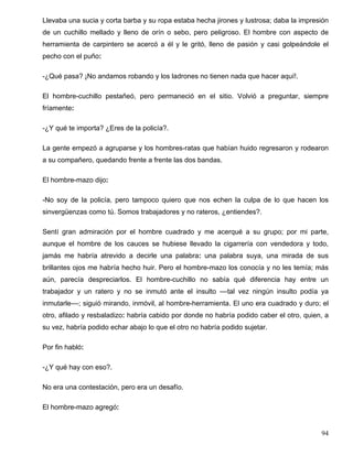 Llevaba una sucia y corta barba y su ropa estaba hecha jirones y lustrosa; daba la impresión
de un cuchillo mellado y lleno de orín o sebo, pero peligroso. El hombre con aspecto de
herramienta de carpintero se acercó a él y le gritó, lleno de pasión y casi golpeándole el
pecho con el puño:
-¿Qué pasa? ¡No andamos robando y los ladrones no tienen nada que hacer aquí!.
El hombre-cuchillo pestañeó, pero permaneció en el sitio. Volvió a preguntar, siempre
fríamente:
-¿Y qué te importa? ¿Eres de la policía?.
La gente empezó a agruparse y los hombres-ratas que habían huido regresaron y rodearon
a su compañero, quedando frente a frente las dos bandas.
El hombre-mazo dijo:
-No soy de la policía, pero tampoco quiero que nos echen la culpa de lo que hacen los
sinvergüenzas como tú. Somos trabajadores y no rateros, ¿entiendes?.
Sentí gran admiración por el hombre cuadrado y me acerqué a su grupo; por mi parte,
aunque el hombre de los cauces se hubiese llevado la cigarrería con vendedora y todo,
jamás me habría atrevido a decirle una palabra: una palabra suya, una mirada de sus
brillantes ojos me habría hecho huir. Pero el hombre-mazo los conocía y no les temía; más
aún, parecía despreciarlos. El hombre-cuchillo no sabía qué diferencia hay entre un
trabajador y un ratero y no se inmutó ante el insulto ––tal vez ningún insulto podía ya
inmutarle––; siguió mirando, inmóvil, al hombre-herramienta. El uno era cuadrado y duro; el
otro, afilado y resbaladizo: habría cabido por donde no habría podido caber el otro, quien, a
su vez, habría podido echar abajo lo que el otro no habría podido sujetar.
Por fin habló:
-¿Y qué hay con eso?.
No era una contestación, pero era un desafío.
El hombre-mazo agregó:
94
 