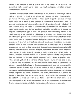-Nunca lo han trabajado a nadie y roban a todo el que pueden, a los pobres, en los
conventillos, y a los borrachos, a las viejas, a los chiquillos; ni siquiera son ladrones; no son
más que inmundos rateros.
La voz del hombre cuadrado, llena, fuerte, recorría al otro hombre de arriba abajo, por sus
parches y roturas, su grasa y sus jirones; no contestó: no tenía, indudablemente,
condiciones polémicas, y, por lo demás, no habría podido responder, con más o menos
lógica y con más o menos buenas palabras, al chaparrón del hombre-mazo, quien, al
contrario, parecía no amedrentarse ante la perspectiva de una discusión sobre el trabajo y el
robo o sobre el trabajo y el capital. El hombre mellado y filudo no tendría, sin embargo para
casos como aquellos, más de dos reacciones traducibles en palabras: la primera, de
pregunta o de respuesta: ¿qué te pasa?, ¡no quiero!; la sería un insulto y después ya no
habría más que la fase muscular, la cuchillada o el puñetazo. Pero aquella noche no se
encontraba entre gente a quien pudiera tomar desprevenida: el hombre cuadrado sabía con
quién trataba y no se dejaría sorprender: apenas el hombre rata hiciera un movimiento
sospechoso de le echaría encima y le acogotaría. El proletariado, sin embargo, nunca sabe
de dónde vendrá el golpe, ya que el golpe le puede venir de todos lados: uno de los rateros
se colocó, sin que nadie se diera cuenta, en el flanco del hombre cuadrado; saltó, algo brilló
en el aire y descendió sobre la cabeza de aquél, golpeándole; el hombre vaciló, aunque no
cayó. Casi en el mismo momento y cuando el ratero iniciaba, junto con los demás, la
retirada, uno de los obreros lo alcanzó con un palo en el parietal derecho. Se oyó un ruido
seco y el ratero se fue de bruces, como si hubiera tropezado. Calzaba alpargatas y éstas,
rotas, separada ya la tela de la planta de cáñamo, dejaban ver unos talones como de rata.
Hubo un segundo de vacilación: el hombre-herramienta, callado ahora, se había sacado el
sombrero y se tanteaba la cabeza, de donde manaba abundante sangre; el hombre-cuchillo,
que había también iniciado la fuga, se detuvo, indeciso, al sentir el golpe y ver caer a su
compañero. Los trabajadores avanzaron; iban casi todos armados de palos y eran hombres
fuertes, cargadores del puerto o carpinteros. Los rateros, abandonando a su hombre, se
alejaron y dejáronse caer en el cauce cercano, seguirlos allí era exponerse a ser
descuartizado. El herido fue llevado a una botica ––los boticarios tenían razón–– y la
muchedumbre se disolvió. Momentos después volvieron los hombres de las alcantarillas y se
llevaron a su compinche: arrastraba las piernas y aunque le hablaban no respondía.
95
 
