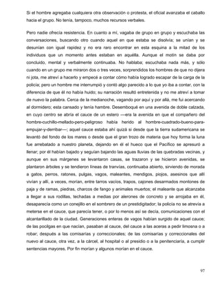 Si el hombre agregaba cualquiera otra observación o protesta, el oficial avanzaba el caballo
hacia el grupo. No tenía, tampoco, muchos recursos verbales.
Pero nadie ofrecía resistencia. En cuanto a mí, vagaba de grupo en grupo y escuchaba las
conversaciones, buscando otro cuando aquel en que estaba se disolvía; se unían y se
desunían con igual rapidez y no era raro encontrar en esta esquina a la mitad de los
individuos que un momento antes estaban en aquélla. Aunque el motín se daba por
concluido, mental y verbalmente continuaba. No hablaba; escuchaba nada más, y sólo
cuando en un grupo me miraron dos o tres veces, sorprendidos los hombres de que no dijera
ni jota, me atreví a hacerlo y empecé a contar cómo había logrado escapar de la carga de la
policía; pero un hombre me interrumpió y contó algo parecido a lo que yo iba a contar, con la
diferencia de que él no había huido; su narración resultó entretenida y no me atreví a tomar
de nuevo la palabra. Cerca de la medianoche, vagando por aquí y por allá, me fui acercando
al dormidero; esta cansado y tenía hambre. Desemboqué en una avenida de doble calzada,
en cuyo centro se abría el cauce de un estero ––era la avenida en que el compañero del
hombre-cuchillo-mellado-pero-peligroso había herido al hombre-cuadrado-bueno-para-
empujar-y-derribar––; aquel cauce estaba ahí quizá si desde que la tierra sudamericana se
levantó del fondo de los mares o desde que el gran trozo de materia que hoy forma la luna
fue arrebatado a nuestro planeta, dejando en él el hueco que el Pacífico se apresuró a
llenar; por él habían bajado y seguían bajando las aguas lluvias de las quebradas vecinas, y
aunque en sus márgenes se levantaron casas, se trazaron y se hicieron avenidas, se
plantaron árboles y se tendieron líneas de tranvías, continuaba abierto, sirviendo de morada
a gatos, perros, ratones, pulgas, vagos, maleantes, mendigos, piojos, asesinos que allí
vivían y allí, a veces, morían, entre tarros vacíos, trapos, cajones desarmados montones de
paja y de ramas, piedras, charcos de fango y animales muertos; el maleante que alcanzaba
a llegar a sus rodillas, techadas a medias por alerones de concreto y se arrojaba en él,
desaparecía como un conejillo en el sombrero de un prestidigitador; la policía no se atrevía a
meterse en el cauce, que parecía tener, o por lo menos así se decía, comunicaciones con el
alcantarillado de la ciudad. Generaciones enteras de vagos habían surgido de aquel cauce;
de las pocilgas en que nacían, pasaban al cauce, del cauce a las aceras a pedir limosna o a
robar; después a las comisarías y correccionales; de las comisarías y correccionales del
nuevo al cauce, otra vez, a la cárcel, al hospital o al presidio o a la penitenciaría, a cumplir
sentencias mayores. Por fin morían y algunos morían en el cauce.
97
 