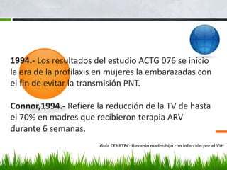 1994.- Los resultados del estudio ACTG 076 se inicio
la era de la profilaxis en mujeres la embarazadas con
el fin de evitar la transmisión PNT.
Connor,1994.- Refiere la reducción de la TV de hasta
el 70% en madres que recibieron terapia ARV
durante 6 semanas.
Guía CENETEC: Binomio madre-hijo con infección por el VIH
 