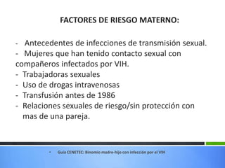 FACTORES DE RIESGO MATERNO:
- Antecedentes de infecciones de transmisión sexual.
- Mujeres que han tenido contacto sexual con
compañeros infectados por VIH.
- Trabajadoras sexuales
- Uso de drogas intravenosas
- Transfusión antes de 1986
- Relaciones sexuales de riesgo/sin protección con
mas de una pareja.
• Guía CENETEC: Binomio madre-hijo con infección por el VIH
 