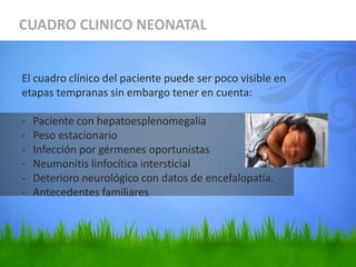 CUADRO CLINICO NEONATAL
El cuadro clínico del paciente puede ser poco visible en
etapas tempranas sin embargo tener en cuenta:
- Paciente con hepatoesplenomegalia
- Peso estacionario
- Infección por gérmenes oportunistas
- Neumonitis linfocítica intersticial
- Deterioro neurológico con datos de encefalopatía.
- Antecedentes familiares
 