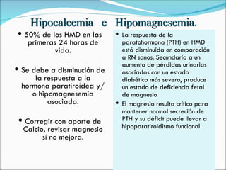 Hipocalcemia  e  Hipomagnesemia. 50% de los HMD en las primeras 24 horas de vida. Se debe a disminución de la respuesta a la hormona paratiroidea y/o hipomagnesemia asociada. Corregir con aporte de Calcio, revisar magnesio si no mejora. La respuesta de la paratohormona (PTH) en HMD está disminuida en comparación a RN sanos. Secundaria a un aumento de pérdidas urinarias asociadas con un estado diabético más severo, produce un estado de deficiencia fetal de magnesio   El magnesio resulta crítico para mantener normal secreción de PTH y su déficit puede llevar a hipoparatiroidismo funcional.  