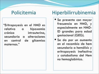 “ Eritropoyesis en el HMD es relativa a hipoxemia crónica intrauterina, secundaria a alteraciones en control de glicemias maternas.” Se presenta con mayor frecuencia en HMD, y especialmente en HMD-ID grandes para edad gestacional (GEG). Se da por un aumento en el recambio de hem secundario a hemólisis y eritropoyesis inefectiva y catabolismo del Hem no hemoglobínico. Policitemia  Hiperbilirrubinemia 