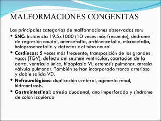 MALFORMACIONES CONGENITAS Las principales categorías de malformaciones observadas son:  SNC:  incidencia 19.5x1000 (10 veces más frecuente), síndrome de regresión caudal, anencefalia, arrhinencefalia, microcefalia, holoprosencefalia y defectos del tubo neural. Cardíacas:  5 veces más frecuente; transposición de los grandes vasos (TGV), defecto del septum ventricular, coartación de la aorta, ventrículo único, hipoplasia VI, estenosis pulmonar, atresia válvula pulmonar. También se han incorporado tronco arterioso y doble salida VD. Nefrourológicas:  duplicación ureteral, agenesia renal, hidronefrosis. Gastrointestinal:  atresia duodenal, ano imperforado y síndrome de colon izquierdo 