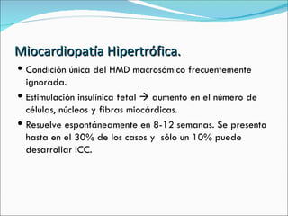 Miocardiopatía Hipertrófica. Condición única del HMD macrosómico frecuentemente ignorada.  Estimulación insulínica fetal    aumento en el número de células, núcleos y fibras miocárdicas.  Resuelve espontáneamente en 8-12 semanas. Se presenta hasta en el 30% de los casos y  sólo un 10% puede desarrollar ICC. 