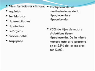 Manifestaciones clínicas: Inquietos Temblorosos Hiperexcitables Hipotónicos  Letárgicos Succión débil  Taquipnea  Cualquiera de las manifestaciones de la hipoglucemia e hipocalcemia. 75% de hijos de madre diabéticas tienen hipoglucemia. De la misma manera esto esta presente en el 25% de las madres con DMG. 