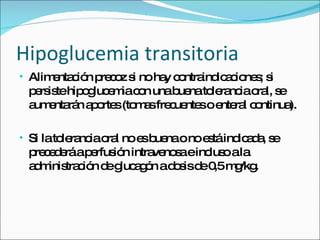 Hipoglucemia transitoria Alimentación precoz si no hay contraindicaciones; si persiste hipoglucemia con una buena tolerancia oral, se aumentarán aportes (tomas frecuentes o enteral continua).  Si la tolerancia oral no es buena o no está indicada, se precederá a perfusión intravenosa e incluso a la administración de glucagón a dosis de 0,5 mg/kg. 