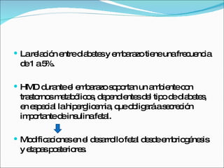La relación entre diabetes y embarazo tiene una frecuencia de 1 a 5%. HMD durante el embarazo soportan un ambiente con trastornos metabólicos, dependientes del tipo de diabetes, en especial la hiperglicemia, que obligará a secreción importante de insulina fetal. Modificaciones en el desarrollo fetal desde embriogénesis  y etapas posteriores. 