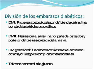División de los embarazos diabéticos: DMI: Propensa a cetoacidosis por deficiencia de insulina por pérdida de islotes pancreáticos. DMII: Resistencia a la insulina por parte de los tejidos y posterior deficiente secreción de la misma. DM gestacional: La diabetes comienza en el embarazo con mayor riesgo de complicaciones neonatales. Tolerancia anormal a la glucosa. 