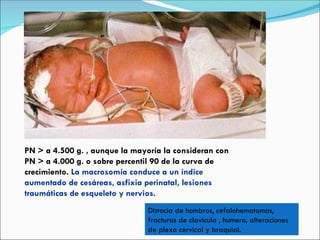 PN > a 4.500 g. , aunque la mayoría la consideran con PN > a 4.000 g. o sobre percentil 90 de la curva de crecimiento.  La macrosomía conduce a un índice aumentado de cesáreas, asfixia perinatal, lesiones traumáticas de esqueleto y nervios. Distocia de hombros, cefalohematomas, fracturas de clavícula , humero, alteraciones de plexo cervical y braquial. 