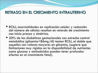 RETRASO EN EL CRECIMIENTO INTRAUTERINO RCIU; anormalidades en replicación celular y reducción del número de células resultan en retardo de crecimiento con inicio precoz y simétrico. 20% de las diabéticas gestacionales con estrecho control metabólico (glicemia<86mg/dl) tenían RCIU, el doble que aquellos con valores mayores en glicemia, (sugiere que limitaciones muy rígidas en la disponibilidad de nutrientes como glucosa y aminoácidos pueden tener profundos efectos en el crecimiento fetal). 