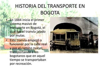 HISTORIA DEL TRANSPORTE EN
                BOGOTA
• En 1884 inicia el primer
  sistema masivo de
  transporte en Bogotá, el
  cual fue el tranvía jalado
  por mulas.
• Este tranvía empezó a
  funcionar por la calle real
  y por el camino nuevo;
  transportando a los
  bogotanos que en aquel
  tiempo se transportaban
  por recreación.
 