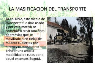 LA MASIFICACION DEL TRANSPORTE
Ya en 1892, este medio de
transporte fue mas usado
y por este motivo se
comenzó a crear una flota
de tranvias que se
movilizaban en rieles de
madera cubiertos por
hierro y comenzaron a
brindar una amplia
modalidad de rutas por el
aquel entonces Bogotá.
 