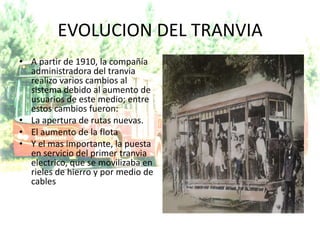 EVOLUCION DEL TRANVIA
• A partir de 1910, la compañía
  administradora del tranvia
  realizo varios cambios al
  sistema debido al aumento de
  usuarios de este medio; entre
  estos cambios fueron:
• La apertura de rutas nuevas.
• El aumento de la flota
• Y el mas importante, la puesta
  en servicio del primer tranvia
  electrico, que se movilizaba en
  rieles de hierro y por medio de
  cables
 
