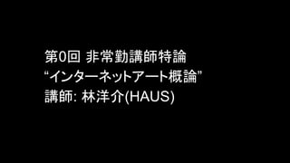第0回 非常勤講師特論
“インターネットアート概論”
講師: 林洋介(HAUS)
 