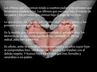 Los últimos que le tuvimos miedo a nuestros padres y los primeros que tememos a nuestros hijos. Los últimos que crecimos bajo el mando de los padres y los primeros que vivimos bajo el yugo de los hijos.Lo que es peor, los últimos que respetamos a nuestros padres, y los primeros que aceptamos que nuestros hijos no nos respeten.En la medida que el permisivismo reemplazó al autoritarismo, los términos de las relaciones familiares han cambiado en forma radical, para bien y para mal.En efecto, antes se consideraban buenos padres a aquellos cuyos hijos se comportaban bien, obedecían sus órdenes y los trataban con el debido respeto. Y buenos hijos a los niños que eran formales y veneraban a sus padres.