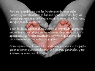 Pero en la medida en que las fronteras jerárquicas entre nosotros y nuestros hijos se han ido desvaneciendo, hoy los buenos padres son aquellos que logran que sus hijos los amen, aunque poco los respeten. Y son los hijos quienes ahora esperan el respeto de sus padres, entendiendo por tal que les respeten sus ideas, sus gustos, sus apetencias, sus formas de actuar y de vivir. Y que además les patrocinen lo que necesitan para tal fin.Como quien dice, los roles se invirtieron, y ahora son los papás quienes tienen que complacer a sus hijos para ganárselos, y no a la inversa, como en el pasado.