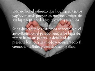 Esto explica el esfuerzo que hoy hacen tantos papás y mamás por ser los mejores amigos de sus hijos y parecerles "muy cool" a sus hijos.Se ha dicho que los extremos se tocan, y si el autoritarismo del pasado llenó a los hijos de temor hacia sus padres, la debilidad del presente los llena de miedo y menosprecio al vernos tan débiles y perdidos como ellos.
