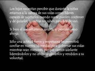 Los hijos necesitan percibir que durante la niñez estamos a la cabeza de sus vidas como líderes capaces de sujetarlos cuando no se pueden contener y de guiarlos mientras no saben para dónde van. Si bien el autoritarismo aplasta, el permisivismo ahoga.Sólo una actitud firme y respetuosa les permitirá confiar en nuestra idoneidad para gobernar sus vidas mientras sean menores, porque vamos adelante lidereándolos y no atrás cargándolos y rendidos a su voluntad.