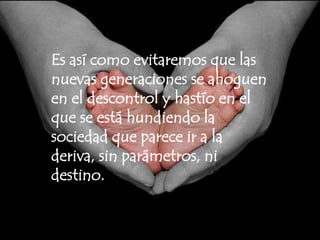 Es así como evitaremos que las nuevas generaciones se ahoguen en el descontrol y hastío en el que se está hundiendo la sociedad que parece ir a la deriva, sin parámetros, ni destino.