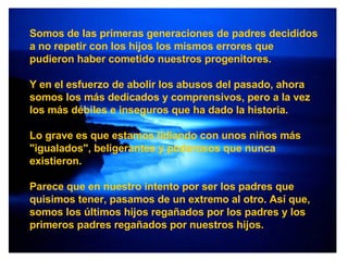Somos de las primeras generaciones de padres decididos a no repetir con los hijos los mismos errores que pudieron haber cometido nuestros progenitores. Y en el esfuerzo de abolir los abusos del pasado, ahora somos los más dedicados y comprensivos, pero a la vez los más débiles e inseguros que ha dado la historia. Lo grave es que estamos lidiando con unos niños más "igualados", beligerantes y poderosos que nunca existieron. Parece que en nuestro intento por ser los padres que quisimos tener, pasamos de un extremo al otro. Así que, somos los últimos hijos regañados por los padres y los primeros padres regañados por nuestros hijos. 