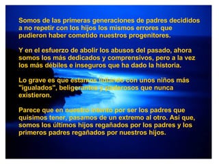 Somos de las primeras generaciones de padres decididos a no repetir con los hijos los mismos errores que pudieron haber cometido nuestros progenitores. Y en el esfuerzo de abolir los abusos del pasado, ahora somos los más dedicados y comprensivos, pero a la vez los más débiles e inseguros que ha dado la historia. Lo grave es que estamos lidiando con unos niños más "igualados", beligerantes y poderosos que nunca existieron. Parece que en nuestro intento por ser los padres que quisimos tener, pasamos de un extremo al otro. Así que, somos los últimos hijos regañados por los padres y los primeros padres regañados por nuestros hijos. 